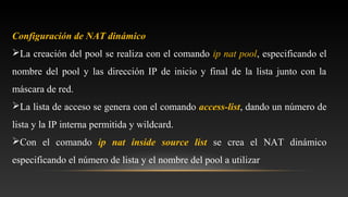 Configuración de NAT dinámico
La creación del pool se realiza con el comando ip nat pool, especificando el
nombre del pool y las dirección IP de inicio y final de la lista junto con la
máscara de red.
La lista de acceso se genera con el comando access-list, dando un número de
lista y la IP interna permitida y wildcard.
Con el comando ip nat inside source list se crea el NAT dinámico
especificando el número de lista y el nombre del pool a utilizar
 