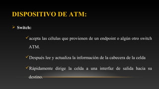 DISPOSITIVO DE ATM:
 Switch:
acepta las células que provienen de un endpoint o algún otro switch
ATM.
Después lee y actualiza la información de la cabecera de la celda
Rápidamente dirige la celda a una interfaz de salida hacia su
destino.
 