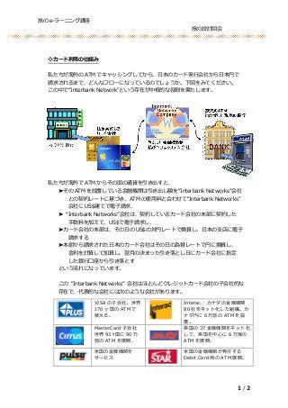 旅の e-ラーニング講座
旅の設計図会
1 / 2
❖カード利用の仕組み
私たちが海外の ATM でキャッシングしてから、日本のカード発行会社から日本円で
請求されるまで、どんなフローになっているのでしょうか。下図をみてください。
この中で“Interbank Network”という存在が中核的な役割を果たします。
私たちが海外で ATM からその国の通貨を引き出すと、
➤その ATM を設置している金融機関は引き出し額を“Interbank Networks”会社
との契約レートに基づき、ATM の使用料と合わせて“Interbank Networks”
会社に US$建てで電子請求、
➤ “Interbank Networks”会社は、契約しているカード会社の本部に契約した
手数料を加えて、US$で電子請求し、
➤カード会社の本部は、その日の US$の対円レートで換算し、日本の支店に電子
請求する
➤本部から請求された日本のカード会社はその日の為替レートで円に換算し、
金利を計算して加算し、翌月の決まった引き落とし日にカード会社に指定
した銀行口座から引き落とす
という流れになっています。
この “Interbank Networks” 会社はほとんどクレジットカード会社の子会社的な
存在で、代表的な会社には次のような会社があります。
VISA の子会社。世界
170 ヶ国の ATM で
使える。
Interac : カナダの金融機関
80 社をネット化した組織。カ
ナダ内に６万弱の ATM を設
置。
MasterCard 子会社
世界 93 ｹ国に 90 万
弱の ATM を展開。
英国の 37 金融機関をネット化
して、英国を中心に 6 万強の
ATM を展開。
米国の金融機関を
サービス
米国の金融機関が発行する
Debit Card 用の ATM 展開。
 