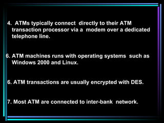 4.  ATMs typically connect  directly to their ATM transaction processor via a  modem over a dedicated telephone line. ATM machines runs with operating systems  such as Windows 2000 and Linux. 6. ATM transactions are usually encrypted with DES. 7. Most ATM are connected to inter-bank  network. 