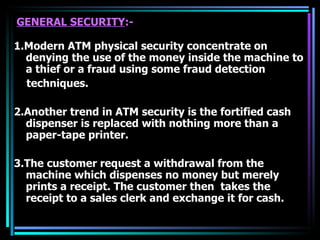 GENERAL SECURITY :- 1.Modern ATM physical security concentrate on denying the use of the money inside the machine to a thief or a fraud using some fraud detection  techniques. 2.Another trend in ATM security is the fortified cash dispenser is replaced with nothing more than a paper-tape printer. 3.The customer request a withdrawal from the machine which dispenses no money but merely prints a receipt. The customer then  takes the receipt to a sales clerk and exchange it for cash. 