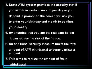 4. Some ATM system provides the security that if  you withdraw certain amount per day or you  deposit ,a prompt on the screen will ask you  to enter your birthday and month to confirm  your identity. By ensuring that you are the real card holder it can reduce the risk of the frauds. 6. An additional security measure limits the total amount of ATM withdrawal to some particular amount. 7. This aims to reduce the amount of fraud withdrawal. 