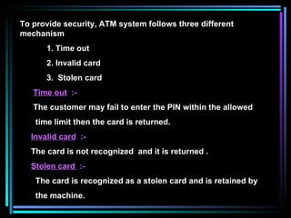 To provide security, ATM system follows three different mechanism 1. Time out 2. Invalid card 3.  Stolen card Time out   :- The customer may fail to enter the PIN within the allowed time limit then the card is returned. Invalid card   :-  The card is not recognized  and it is returned . Stolen card  :- The card is recognized as a stolen card and is retained by the machine. 
