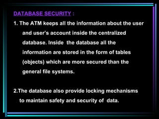 DATABASE SECURITY   : 1. The ATM keeps all the information about the user and user’s account inside the centralized  database. Inside  the database all the  information are stored in the form of tables  (objects) which are more secured than the general file systems. 2.The database also provide locking mechanisms to maintain safety and security of  data.  