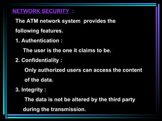 NETWORK SECURITY   : The ATM network system  provides the  following features. 1. Authentication : The user is the one it claims to be. 2. Confidentiality : Only authorized users can access the content  of the data. 3. Integrity : The data is not be altered by the third party during the transmission. 
