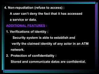 4. Non-repudiation (refuse to access) : A user can’t deny the fact that it has accessed a service or data. ADDITIONAL FEATURES  : 1. Verifications of identity : Security system is able to establish and verify the claimed identity of any actor in an ATM network. 2.  Protection of confidentiality : Stored and communicate datas are confidential. 