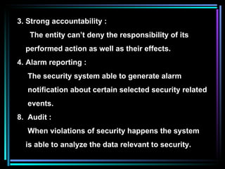 3. Strong accountability : The entity can’t deny the responsibility of its  performed action as well as their effects. Alarm reporting : The security system able to generate alarm  notification about certain selected security related events. Audit : When violations of security happens the system is able to analyze the data relevant to security. 