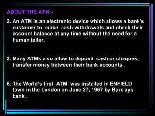 ABOUT THE ATM :- An ATM is an electronic device which allows a bank’s customer to  make  cash withdrawals and check their account balance at any time without the need for a human teller. 2. Many ATMs also allow to deposit  cash or cheques, transfer money between their bank accounts . The World’s first  ATM  was installed in ENFIELD town in the London on June 27, 1967 by Barclays bank . 