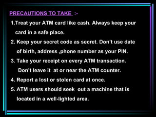 PRECAUTIONS TO TAKE  :- 1.Treat your ATM card like cash. Always keep your card in a safe place. 2. Keep your secret code as secret. Don’t use date of birth, address ,phone number as your PIN. 3. Take your receipt on every ATM transaction. Don’t leave it  at or near the ATM counter. 4. Report a lost or stolen card at once. 5. ATM users should seek  out a machine that is  located in a well-lighted area.  