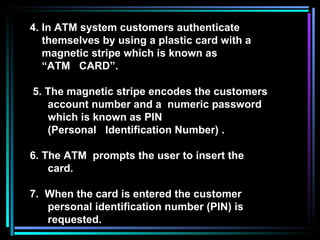 4. In ATM system customers authenticate themselves by using a plastic card with a magnetic stripe which is known as  “ ATM  CARD”. 5. The magnetic stripe encodes the customers  account number and a  numeric password which is known as PIN (Personal  Identification Number) . 6. The ATM  prompts the user to insert the card. 7.  When the card is entered the customer  personal identification number (PIN) is requested. 
