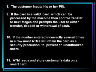 8.  The customer inputs his or her PIN. 9.  If the card is a valid  card  which can  be  processed by the machine then control transfer to next stages and prompts the user to either transfer, deposit or withdrawal of cash.  10.  If the number entered incorrectly several times in a row most ATMs will retain the card as a security precaution  to  prevent an unauthorized users . 11.  ATM reads and store customer’s data on a smart card. 