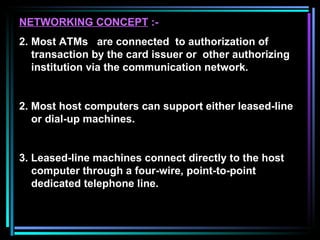NETWORKING CONCEPT  :- Most ATMs  are connected  to authorization of transaction by the card issuer or  other authorizing institution via the communication network. 2. Most host computers can support either leased-line or dial-up machines. 3. Leased-line machines connect directly to the host  computer through a four-wire, point-to-point  dedicated telephone line. 