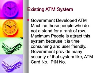 Existing ATM SystemExisting ATM System
 Government Developed ATMGovernment Developed ATM
Machine those people who doMachine those people who do
not a stand for a rank of row.not a stand for a rank of row.
Maximum People is attract thisMaximum People is attract this
system because it is timesystem because it is time
consuming and user friendly.consuming and user friendly.
Government provide manyGovernment provide many
security of that system like, ATMsecurity of that system like, ATM
Card No., PIN No.Card No., PIN No.
 