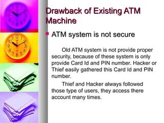Drawback of Existing ATMDrawback of Existing ATM
MachineMachine
 ATM system is not secureATM system is not secure
Old ATM system is not provide proper
security, because of these system is only
provide Card Id and PIN number. Hacker or
Thief easily gathered this Card Id and PIN
number.
Thief and Hacker always followed
those type of users, they access there
account many times.
 