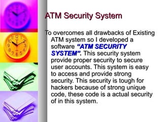 ATM Security SystemATM Security System
To overcomes all drawbacks of ExistingTo overcomes all drawbacks of Existing
ATM system so I developed aATM system so I developed a
softwaresoftware “ATM SECURITY“ATM SECURITY
SYSTEM”SYSTEM”.. This security systemThis security system
provide proper security to secureprovide proper security to secure
user accounts. This system is easyuser accounts. This system is easy
to access and provide strongto access and provide strong
security. This security is tough forsecurity. This security is tough for
hackers because of strong uniquehackers because of strong unique
code, these code is a actual securitycode, these code is a actual security
of in this system.of in this system.
 