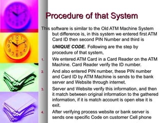 Procedure of that SystemProcedure of that System
This software is similar to the Old ATM Machine SystemThis software is similar to the Old ATM Machine System
but difference is, in this system we entered first ATMbut difference is, in this system we entered first ATM
Card ID then second PIN Number and third isCard ID then second PIN Number and third is
UNIQUE CODE.UNIQUE CODE. Following are the step byFollowing are the step by
procedure of that system,procedure of that system,
1.1. We entered ATM Card in a Card Reader on the ATMWe entered ATM Card in a Card Reader on the ATM
Machine. Card Reader verify the ID number.Machine. Card Reader verify the ID number.
2.2. And also entered PIN number, these PIN numberAnd also entered PIN number, these PIN number
and Card ID by ATM Machine is sends to the bankand Card ID by ATM Machine is sends to the bank
server and Website through internet.server and Website through internet.
3.3. Server and Website verify this information, and thenServer and Website verify this information, and then
it match between original information to the gatheredit match between original information to the gathered
information, if it is match account is open else it isinformation, if it is match account is open else it is
exit.exit.
4.4. After verifying process website or bank server isAfter verifying process website or bank server is
sends one specific Code on customer Cell phonesends one specific Code on customer Cell phone
 