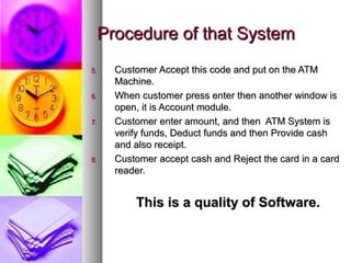 Procedure of that SystemProcedure of that System
5.5. Customer Accept this code and put on the ATMCustomer Accept this code and put on the ATM
Machine.Machine.
6.6. When customer press enter then another window isWhen customer press enter then another window is
open, it is Account module.open, it is Account module.
7.7. Customer enter amount, and then ATM System isCustomer enter amount, and then ATM System is
verify funds, Deduct funds and then Provide cashverify funds, Deduct funds and then Provide cash
and also receipt.and also receipt.
8.8. Customer accept cash and Reject the card in a cardCustomer accept cash and Reject the card in a card
reader.reader.
This is a quality of Software.This is a quality of Software.
 