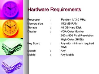 Hardware RequirementsHardware Requirements
Processor : Pentium IV 3.0 MHzProcessor : Pentium IV 3.0 MHz
Memory size : 512 MB RAMMemory size : 512 MB RAM
StorageStorage : 40 GB Hard Disk: 40 GB Hard Disk
DisplayDisplay :: VGA Color MonitorVGA Color Monitor
600 x 800 Pixel Resolution600 x 800 Pixel Resolution
High Color (16 Bit)High Color (16 Bit)
Key BoardKey Board :: Any with minimum requiredAny with minimum required
keyskeys
MouseMouse :: AnyAny
MobileMobile :: Any MobileAny Mobile
 