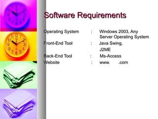 Software RequirementsSoftware Requirements
Operating System : Windows 2003, AnyOperating System : Windows 2003, Any
Server Operating SystemServer Operating System
Front-End Tool : Java Swing,Front-End Tool : Java Swing,
J2MEJ2ME
Back-End Tool : Ms-AccessBack-End Tool : Ms-Access
WebsiteWebsite : www. .com: www. .com
 