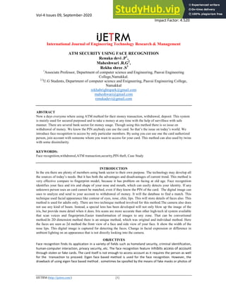 Vol-4 Issues 09, September-2020 ISSN: 2456-9348
Impact Factor: 4.520
International Journal of Engineering Technology Research & Management
IJETRM (http://ijetrm.com/) [1]
ATM SECURITY USING FACE RECOGNITION
Renuka devi .P1
,
Maheshwari .R.G2
,
Rekha shree .S3
1
Associate Professor, Department of computer science and Engineering, Paavai Engineering
College,Namakkal.
2,3
U.G Students, Department of computer science and Enigneering, Paavai Engineering College,
Namakkal
rekhabrightspark@gmail.com
maheshwari@gmail.com
renukadevi@gmail.com
ABSTRACT
Now a days everyone where using ATM method for their money transaction, withdrawal, deposit. This system
is mainly used for secured purposed and to take a money at any time with the help of survillnce with safe
manner. There are several bank sector for money usage. Though using this method there is so issue on
withdrawal of money. We know the PIN anybody can use the card. So that’s the issue on today’s world. We
introduce face recognition to access by only particular members. By using you can use one the card authorized
person, join account with someone whom you want to access for your card. This method can also used by twins
with some dissimilarity.
KEYWORDS:
Face recognition,withdrawal,ATM transaction,security,PIN theft, Case Study
INTRODUCTION
In the era there are plenty of members using bank sector to their own purpose. The technology may develop all
the sources of today’s needs. But it has both the advantages and disadvantages of current trend. This method is
very effective compare to fingerprint model, because it has problem on facing at old age. Face recognition
identifies your face and iris and shape of your nose and mouth, which can easily detects your identity. If any
unknown person uses an card cannot be matched, even if they know the PIN of the card. The digital image can
uses to analyze and send to your account to withdrawal of money. It will the database to find a match. This
technique used facial appearance like contour of eyes, nose, chin, lips. This will store details of faces also. This
method is used for adults only. There are two technique method involved for this method.The camera also does
not use any kind of beam. Instead, a special lens has been developed will not only blow up the image of the
iris, but provide more detail when it does. Iris scans are more accurate than other high-tech id system available
that scan voices and fingerprints.Easier transformation of images to any zone. That can be convertional
method.In 2D dimension method there is an unique method, which was original and individual method. Here
the faces are seen as 2d method the front view of a face and side view of your face. It show the width of the
nose lips. This digital image is captured for detecting the faces. Change in facial expression or difference in
ambient lighting on an appearance that is not directly looking into the camera.
OBJECTIVES
Face recognition finds its application in a variety of fields such as homeland security, criminal identification,
human-computer interaction, privacy security, etc. The face recognition feature inhibits access of account
through stolen or fake cards. The card itself is not enough to access account as it requires the person as well
for the transaction to proceed. Eigen face based method is used for the face recognition. However, the
drawback of using eigen face based method . sometimes be spoofed by the means of fake masks or photos of
 