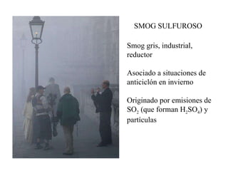 SMOG SULFUROSO Smog gris, industrial, reductor Asociado a situaciones de anticiclón en invierno Originado por emisiones de SO 2  (que forman H 2 SO 4 ) y partículas 