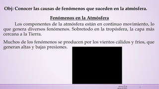 Obj: Conocer las causas de fenómenos que suceden en la atmósfera.
Fenómenos en la Atmósfera
Los componentes de la atmósfera están en continuo movimiento, lo
que genera diversos fenómenos. Sobretodo en la tropósfera, la capa más
cercana a la Tierra.
Muchos de los fenómenos se producen por los vientos cálidos y fríos, que
generan altas y bajas presiones.
jueves, 27 de
agosto de 2015
3
 