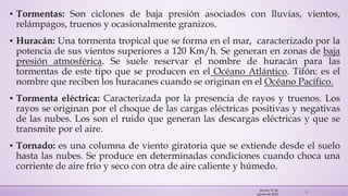 ▪ Tormentas: Son ciclones de baja presión asociados con lluvias, vientos,
relámpagos, truenos y ocasionalmente granizos.
▪ Huracán: Una tormenta tropical que se forma en el mar, caracterizado por la
potencia de sus vientos superiores a 120 Km/h. Se generan en zonas de baja
presión atmosférica. Se suele reservar el nombre de huracán para las
tormentas de este tipo que se producen en el Océano Atlántico. Tifón: es el
nombre que reciben los huracanes cuando se originan en el Océano Pacífico.
▪ Tormenta eléctrica: Caracterizada por la presencia de rayos y truenos. Los
rayos se originan por el choque de las cargas eléctricas positivas y negativas
de las nubes. Los son el ruido que generan las descargas eléctricas y que se
transmite por el aire.
▪ Tornado: es una columna de viento giratoria que se extiende desde el suelo
hasta las nubes. Se produce en determinadas condiciones cuando choca una
corriente de aire frío y seco con otra de aire caliente y húmedo.
jueves, 27 de
agosto de 2015
5
 