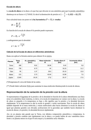 La escala de altura es la altura a la que hay que elevarse en una atmósfera para que la presión atmosférica
disminuya en un factor e=2,718182. Es decir la disminución de presión es
Para calcularla basta con poner en la ley barométrica resulta:
En función de la escala de alturas H la presión puede expresarse:
y análogamente para la densidad:
Basta con aplicar la fórmula anterior para obtener H en metros.
Planeta
Temp.
(K)
Ac. gravedad g
(m/s²)
Masa molecular
M
Escala altura H
(km)
Incremento altura
(km)
Tierra 288 9,81 28,96 8,42 5,8
Venus 738 8,73 44 16,15 11,2
Titán 95 1,37 28,6 20,15 13,9
Marte 215 3,73 43,64 10,98 7,6
Júpiter (*)160 26,20 (**)2 25,37 17,6
(*)Temperatura K cerca del límite de las nubes.
(**) Puede haber suficiente Helio para aumentar la masa molecular disminuyendo la escala de alturas.
Si representamos el logaritmo de la presión o de la densidad en función de la altura obtendríamos una línea
recta si la atmósfera fuese isoterma, es decir, si la escala de temperatura no variase con la altura. La escala
de altura es pequeña si la temperatura es baja y ello significa que la presión y la densidad decrecen
rápidamente. Si la tempreratura es alta la escala es grande y varían suavemente. Pero la escala de altura
también depende de la masa molecular, y masas moleculares altas hacen disminuir la escala de alturas al
igual que planetas grandes con elevadas aceleraciones de la gravedad, que también hacen disminuir la
escala de alturas y la presión y la densidad decrecen rápidamente.
Así, en un planeta más grande que la Tierra, con idéntica composición atmosférica y temperatura, la
densidad y presión cambian más rápidamente con la altura y se puede hablar de una «atmósfera dura»
frente a un planeta menor en el que H sería mayor y la atmósfera sería «blanda».
Escala de altura
Cálculo de la Escala de altura en diferentes atmósferas
Representación de la variación de la presión con la altura
 