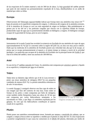 Composición en color de Tritón con
imágenes tomadas por la Voyager 2.
de las erupciones de Ío emiten material a más de 300 km de altura. La baja gravedad del satélite permite
que parte de este material sea permanentemente expulsado de la luna, distribuyéndose en un anillo de
material que cubre su órbita.
Observaciones del Telescopio espacial Hubble indican que Europa tiene una atmósfera muy tenue (10−11
bares de presión en la superficie) compuesta de oxígeno. A diferencia del oxígeno de la atmósfera terrestre,
el de la atmósfera de Europa es casi con toda seguridad de origen no biológico. Más probablemente se
genera por la luz del sol y las partículas cargadas que chocan con la superficie helada de Europa,
produciendo vapor de agua que es posteriormente dividido en hidrógeno y oxígeno. El hidrógeno consigue
escapar de la gravedad de Europa, pero no así el oxígeno.
Instrumentos de la sonda Cassini han revelado la existencia en Encélado de una atmósfera de vapor de agua
(aproximadamente 65 %) que se concentra sobre la región del polo sur, un área con muy pocos cráteres.
Dado que las moléculas de la atmósfera de Encélado poseen una velocidad más alta que la de escape, se
piensa que se escapa permanentemente al espacio y al mismo tiempo se restaura a través de la actividad
geológica. Las partículas que escapan de la atmósfera de Encélado son la principal fuente del Anillo E que
está en la órbita del satélite y tiene una anchura de 180 000 km.
Es uno de los 27 satélites naturales de Urano. Su atmósfera está compuesta por amoníaco gaseoso y líquido
en su superficie y compuesta por agua en el interior.
Tritón tiene un diámetro algo inferior que el de la Luna terrestre y
posee una tenue atmósfera de nitrógeno (99,9  %) con pequeñas
cantidades de metano (0,01 %). La presión atmosférica tritoniana es
de solo 14 microbares.
La sonda Voyager 2 consiguió observar una fina capa de nubes en
una imagen que hizo del contorno de esta luna. Estas nubes se
forman en los polos y están compuestas por hielo de nitrógeno;
existe también niebla fotoquímica hasta una altura de 30 km que
está compuesta por varios hidrocarburos semejantes a los
encontrados en Titán, y que llega a la atmósfera expulsada por los
géiseres. Se cree que los hidrocarburos contribuyen al aspecto
rosado de la superficie.
Plutón posee una atmósfera extremadamente tenue, formada por metano y monóxido de carbono, que se
congela y colapsa (choca) sobre su superficie a medida que el planeta se aleja del Sol. Es esta evaporación
y posterior congelamiento lo que causa las variaciones en el albedo del planeta, detectadas por medio de
Europa
Encélado
Ariel
Tritón
Plutón
 