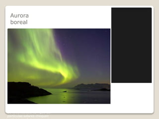Aurora
boreal
El hermoso fenómeno de
luminiscencia atmosférica
conocido como aurora
boreal se produce cuando una
eyección de masa solar choca
con los polos norte y sur de la
magnetosfera terrestre. Como
consecuencia surge la aurora,
una luz difusa proyectada en
la ionosfera terrestre,
compuesta de partículas
protónicas que difunden el
color.
Se le denomina boreal cuando
se observa este fenómeno en
el hemisferio norte y aurora
austral cuando es observado
en el hemisferio sur.
Tanto la aurora austral como
la boreal pueden generar
colores diversos, dependiendo
de la oblicuidad con que las
partículas solares choquen
 