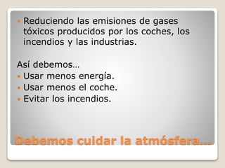 Debemos cuidar la atmósfera…
 Reduciendo las emisiones de gases
tóxicos producidos por los coches, los
incendios y las industrias.
Así debemos…
 Usar menos energía.
 Usar menos el coche.
 Evitar los incendios.
 
