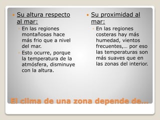 El clima de una zona depende de…
 Su altura respecto
al mar:
◦ En las regiones
montañosas hace
más frio que a nivel
del mar.
◦ Esto ocurre, porque
la temperatura de la
atmósfera, disminuye
con la altura.
 Su proximidad al
mar:
◦ En las regiones
costeras hay más
humedad, vientos
frecuentes,… por eso
las temperaturas son
más suaves que en
las zonas del interior.
 