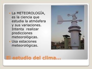 El estudio del clima…
 La METEOROLOGÍA,
es la ciencia que
estudia la atmósfera
y sus variaciones.
Intenta realizar
predicciones
meteorológicas.
 Usa estaciones
meteorológicas.
 