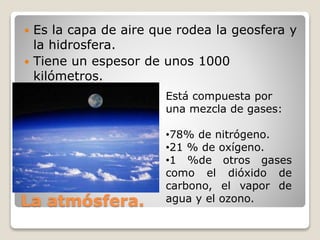 La atmósfera.
 Es la capa de aire que rodea la geosfera y
la hidrosfera.
 Tiene un espesor de unos 1000
kilómetros.
Está compuesta por
una mezcla de gases:
•78% de nitrógeno.
•21 % de oxígeno.
•1 %de otros gases
como el dióxido de
carbono, el vapor de
agua y el ozono.
 