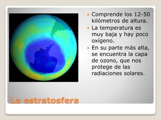 La estratosfera
 Comprende los 12-50
kilómetros de altura.
 La temperatura es
muy baja y hay poco
oxígeno.
 En su parte más alta,
se encuentra la capa
de ozono, que nos
protege de las
radiaciones solares.
 
