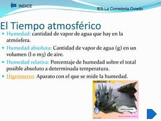 INDICE
                                       IES La Corredoria Oviedo



El Tiempo atmosférico
 Humedad: cantidad de vapor de agua que hay en la
  atmósfera.
 Humedad absoluta: Cantidad de vapor de agua (g) en un
  volumen (l o m3) de aire.
 Humedad relativa: Porcentaje de humedad sobre el total
  posible absoluto a determinada temperatura.
 Higrómetro: Aparato con el que se mide la humedad.
 