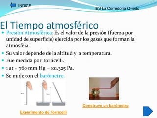 INDICE
                                           IES La Corredoria Oviedo



El Tiempo atmosférico
 Presión Atmosférica: Es el valor de la presión (fuerza por
    unidad de superficie) ejercida por los gases que forman la
    atmósfera.
   Su valor depende de la altitud y la temperatura.
   Fue medida por Torricelli.
   1 at = 760 mm Hg = 101.325 Pa.
   Se mide con el barómetro.




                                      Construye un barómetro
          Experimento de Torricelli
 