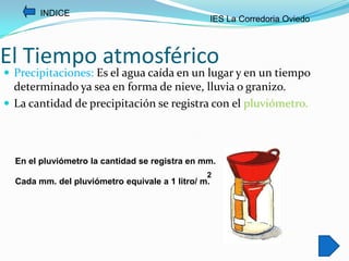 INDICE
                                                    IES La Corredoria Oviedo



El Tiempo atmosférico
 Precipitaciones: Es el agua caída en un lugar y en un tiempo
  determinado ya sea en forma de nieve, lluvia o granizo.
 La cantidad de precipitación se registra con el pluviómetro.




  En el pluviómetro la cantidad se registra en mm.
                                                2
  Cada mm. del pluviómetro equivale a 1 litro/ m.
 