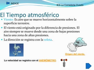 INDICE
                                            IES La Corredoria Oviedo



El Tiempo atmosférico
 Viento: Es aire que se mueve horizontalmente sobre la
  superficie terrestre.
 El viento está originado por la diferencia de presiones. El
  aire siempre se mueve desde una zona de bajas presiones
  hacia una zona de altas presiones.
 La dirección se registra con la veleta.



                                                   Origen del viento.

  La velocidad se registra con el ANEMÓMETRO.
 