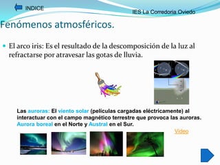 INDICE
                                               IES La Corredoria Oviedo

Fenómenos atmosféricos.
 El arco iris: Es el resultado de la descomposición de la luz al
  refractarse por atravesar las gotas de lluvia.




    Las auroras: El viento solar (películas cargadas eléctricamente) al
    interactuar con el campo magnético terrestre que provoca las auroras.
    Aurora boreal en el Norte y Austral en el Sur.
                                                                Video
 