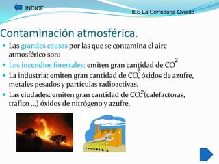 INDICE
                                         IES La Corredoria Oviedo



Contaminación atmosférica.
 Las grandes causas por las que se contamina el aire
  atmosférico son:
                                                       2
 Los incendios forestales: emiten gran cantidad de CO
                                           2
 La industria: emiten gran cantidad de CO, óxidos de azufre,
  metales pesados y partículas radioactivas.
 Las ciudades: emiten gran cantidad de CO.2(calefactoras,
  tráfico …) óxidos de nitrógeno y azufre.
 