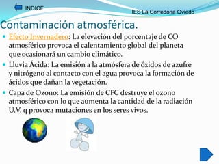INDICE
                                         IES La Corredoria Oviedo

Contaminación atmosférica.
 Efecto Invernadero: La elevación del porcentaje de CO
  atmosférico provoca el calentamiento global del planeta
  que ocasionará un cambio climático.
 Lluvia Ácida: La emisión a la atmósfera de óxidos de azufre
  y nitrógeno al contacto con el agua provoca la formación de
  ácidos que dañan la vegetación.
 Capa de Ozono: La emisión de CFC destruye el ozono
  atmosférico con lo que aumenta la cantidad de la radiación
  U.V. q provoca mutaciones en los seres vivos.
 