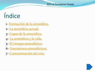 IES La Corredoria Oviedo




Índice
1- Formación de la atmósfera.
2- La atmósfera actual.
3- Capas de la atmósfera.
4- La atmósfera y la vida.
5- El tiempo atmosférico.
6- Fenómenos atmosféricos.
7- Contaminación del aire.
 