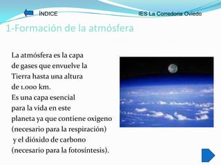 ÍNDICE                     IES La Corredoria Oviedo

1-Formación de la atmósfera

 La atmósfera es la capa
 de gases que envuelve la
 Tierra hasta una altura
 de 1.000 km.
 Es una capa esencial
 para la vida en este
 planeta ya que contiene oxigeno
 (necesario para la respiración)
  y el dióxido de carbono
 (necesario para la fotosíntesis).
 