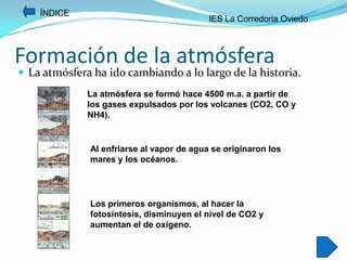 ÍNDICE
                                           IES La Corredoria Oviedo



Formación de la atmósfera
 La atmósfera ha ido cambiando a lo largo de la historia.
              La atmósfera se formó hace 4500 m.a. a partir de
              los gases expulsados por los volcanes (CO2, CO y
              NH4).


              Al enfriarse al vapor de agua se originaron los
              mares y los océanos.




              Los primeros organismos, al hacer la
              fotosíntesis, disminuyen el nivel de CO2 y
              aumentan el de oxígeno.
 