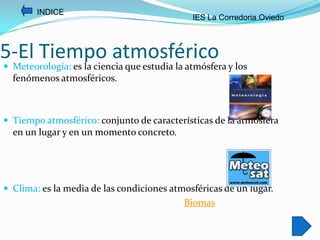 INDICE
                                              IES La Corredoria Oviedo



5-El Tiempo atmosférico
 Meteorología: es la ciencia que estudia la atmósfera y los
  fenómenos atmosféricos.



 Tiempo atmosférico: conjunto de características de la atmósfera
  en un lugar y en un momento concreto.




 Clima: es la media de las condiciones atmosféricas de un lugar.
                                            Biomas
 