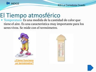 INDICE
                                          IES La Corredoria Oviedo



El Tiempo atmosférico
 Temperatura: Es una medida de la cantidad de calor que
  tiene el aire. Es una característica muy importante para los
  seres vivos. Se mide con el termómetro.




          ¿Cómo funciona
          un termómetro?
 