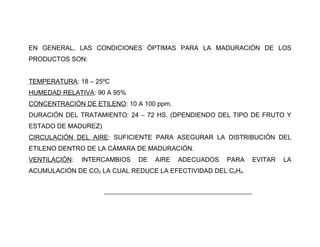 EN GENERAL, LAS CONDICIONES ÓPTIMAS PARA LA MADURACIÓN DE LOS
PRODUCTOS SON:


TEMPERATURA: 18 – 25ºC
HUMEDAD RELATIVA: 90 A 95%
CONCENTRACIÓN DE ETILENO: 10 A 100 ppm.
DURACIÓN DEL TRATAMIENTO: 24 – 72 HS. (DPENDIENDO DEL TIPO DE FRUTO Y
ESTADO DE MADUREZ)
CIRCULACIÓN DEL AIRE: SUFICIENTE PARA ASEGURAR LA DISTRIBUCIÓN DEL
ETILENO DENTRO DE LA CÁMARA DE MADURACIÓN.
VENTILACIÓN:   INTERCAMBIOS    DE    AIRE   ADECUADOS       PARA       EVITAR   LA
ACUMULACIÓN DE CO2 LA CUAL REDUCE LA EFECTIVIDAD DEL C2H4.


                     _______________________________________________
 
