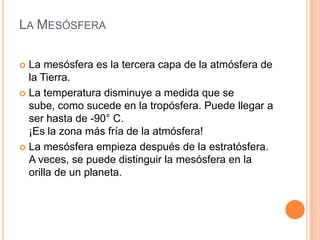 La MesósferaLa mesósfera es la tercera capa de la atmósfera de la Tierra. La temperatura disminuye a medida que se sube, como sucede en la tropósfera. Puede llegar a ser hasta de -90° C. ¡Es la zona más fría de la atmósfera! La mesósfera empieza después de la estratósfera. A veces, se puede distinguir la mesósfera en la orilla de un planeta.
