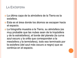 La ExósferaLa última capa de la atmósfera de la Tierra es la exósfera.Esta es el área donde los átomos se escapan hacia el espacio.La fotografía muestra a la Tierra, su atmósfera (es muy probable que las nubes sean de la tropósfera y de la estratósfera), el borde del planeta (la curva azul oscuro y la orilla que corresponden a la mesósfera y la termósfera), todo eso terminado por la exósfera (del azul más oscuro a negro) que se continúa en el espacio. 